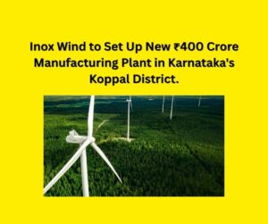 Inox Wind to Set Up New ₹400 Crore Manufacturing Plant in Karnataka's Koppal District.