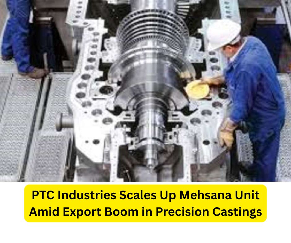PTC Industries Scales Up Mehsana Unit Amid Export Boom in Precision Castings